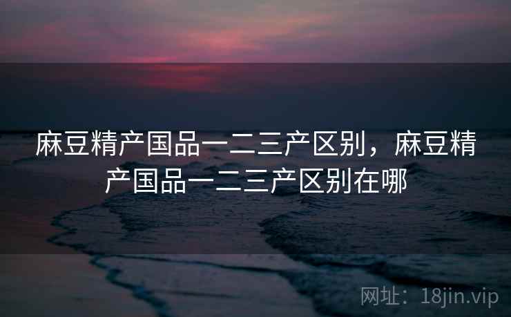 麻豆精产国品一二三产区别，麻豆精产国品一二三产区别在哪  第1张