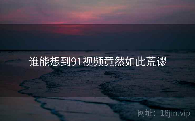 谁能想到91视频竟然如此荒谬  第2张 谁能想到91视频竟然如此荒谬  第2张