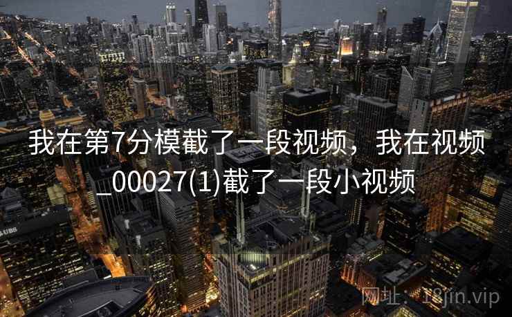 我在第7分模截了一段视频,我在视频_00027(1)截了一段小视频  第2张 我在第7分模截了一段视频,我在视频_00027(1)截了一段小视频  第2张