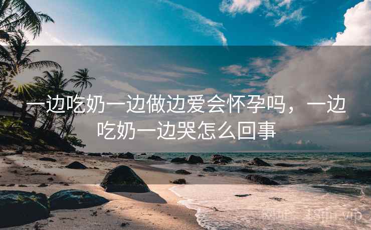 一边吃奶一边做边爱会怀孕吗,一边吃奶一边哭怎么回事  第1张 一边吃奶一边做边爱会怀孕吗,一边吃奶一边哭怎么回事  第1张
