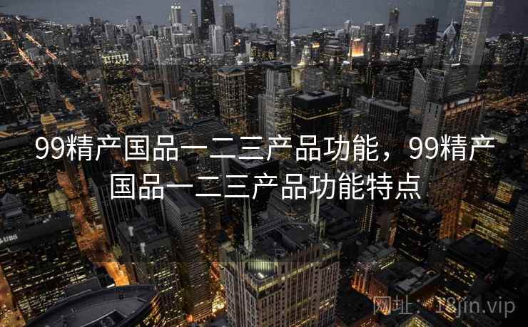 99精产国品一二三产品功能,99精产国品一二三产品功能特点  第1张 99精产国品一二三产品功能,99精产国品一二三产品功能特点  第1张